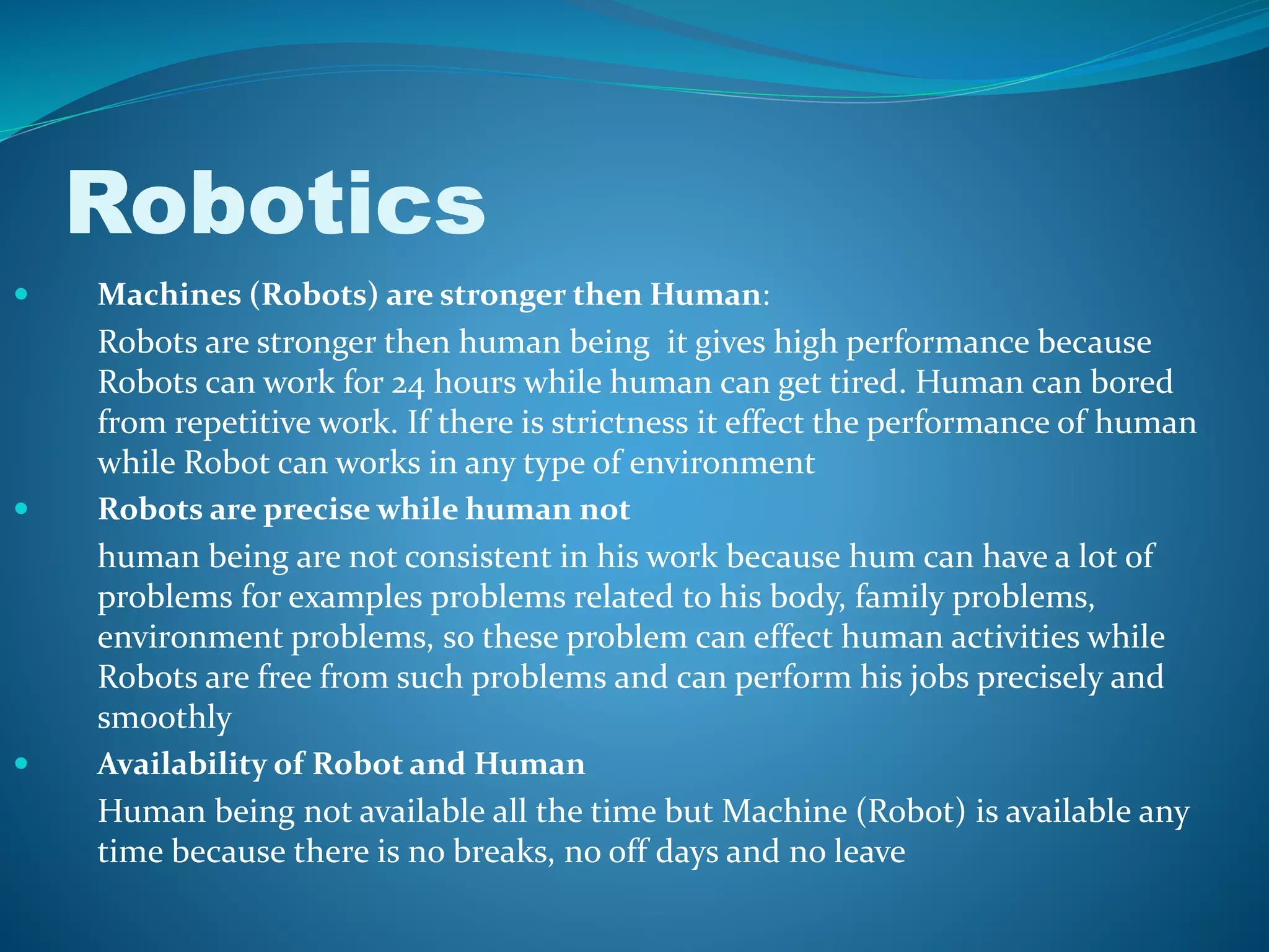  Machines (Robots) are stronger then Human:
Robots are stronger then human being it gives high performance because
Robots can work for 24 hours while human can get tired. Human can bored
from repetitive work. If there is strictness it effect the performance of human
while Robot can works in any type of environment
 Robots are precise while human not
human being are not consistent in his work because hum can have a lot of
problems for examples problems related to his body, family problems,
environment problems, so these problem can effect human activities while
Robots are free from such problems and can perform his jobs precisely and
smoothly
 Availability of Robot and Human
Human being not available all the time but Machine (Robot) is available any
time because there is no breaks, no off days and no leave
Robotics
 