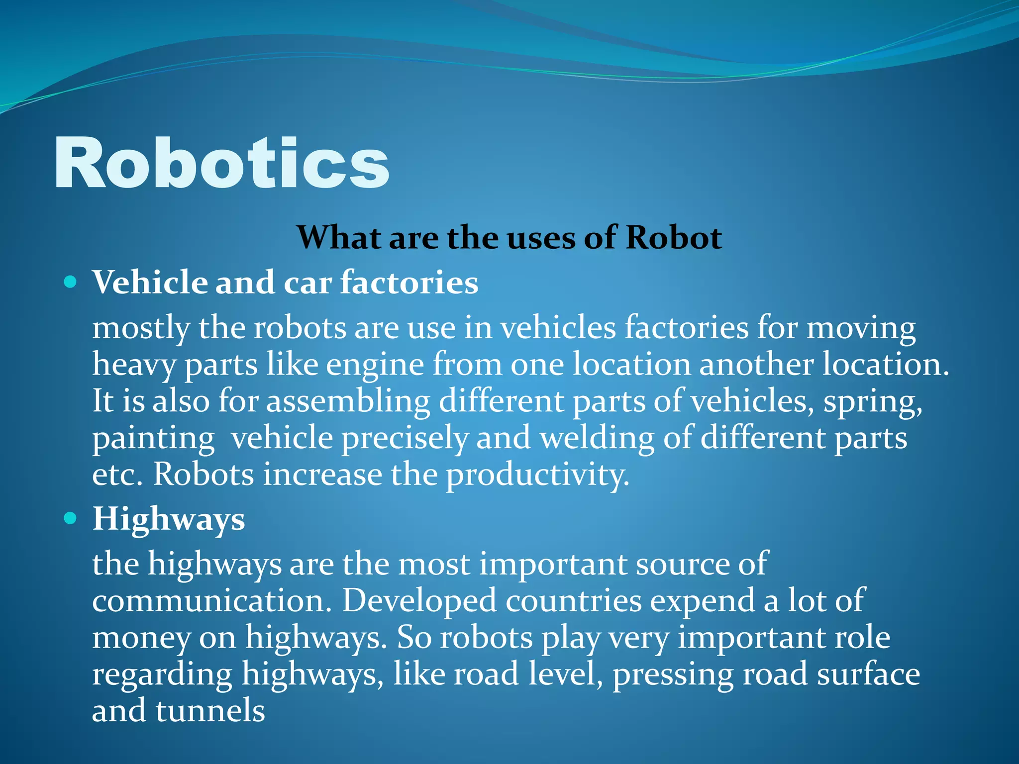 Robotics
What are the uses of Robot
 Vehicle and car factories
mostly the robots are use in vehicles factories for moving
heavy parts like engine from one location another location.
It is also for assembling different parts of vehicles, spring,
painting vehicle precisely and welding of different parts
etc. Robots increase the productivity.
 Highways
the highways are the most important source of
communication. Developed countries expend a lot of
money on highways. So robots play very important role
regarding highways, like road level, pressing road surface
and tunnels
 