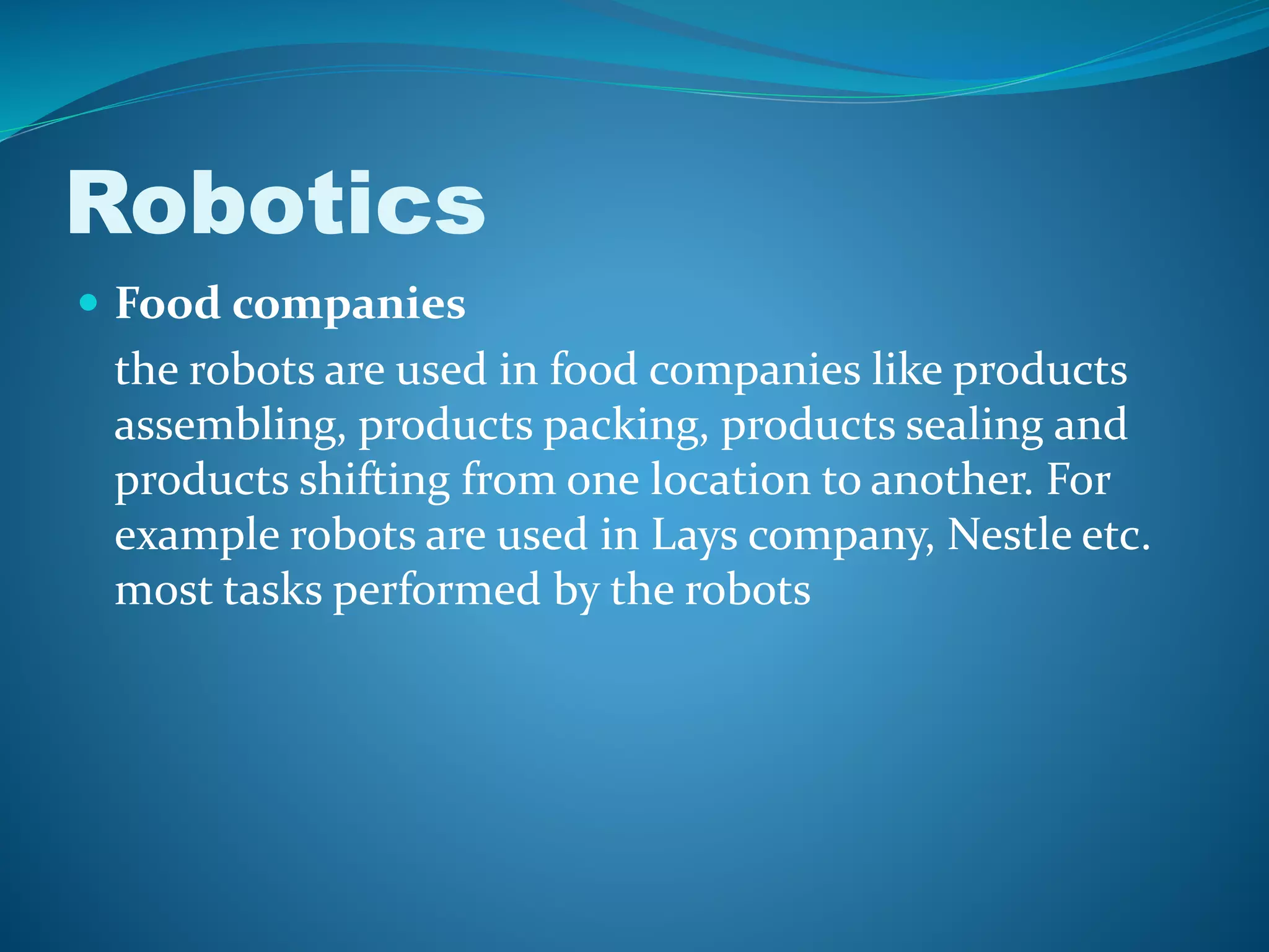 Robotics
 Food companies
the robots are used in food companies like products
assembling, products packing, products sealing and
products shifting from one location to another. For
example robots are used in Lays company, Nestle etc.
most tasks performed by the robots
 