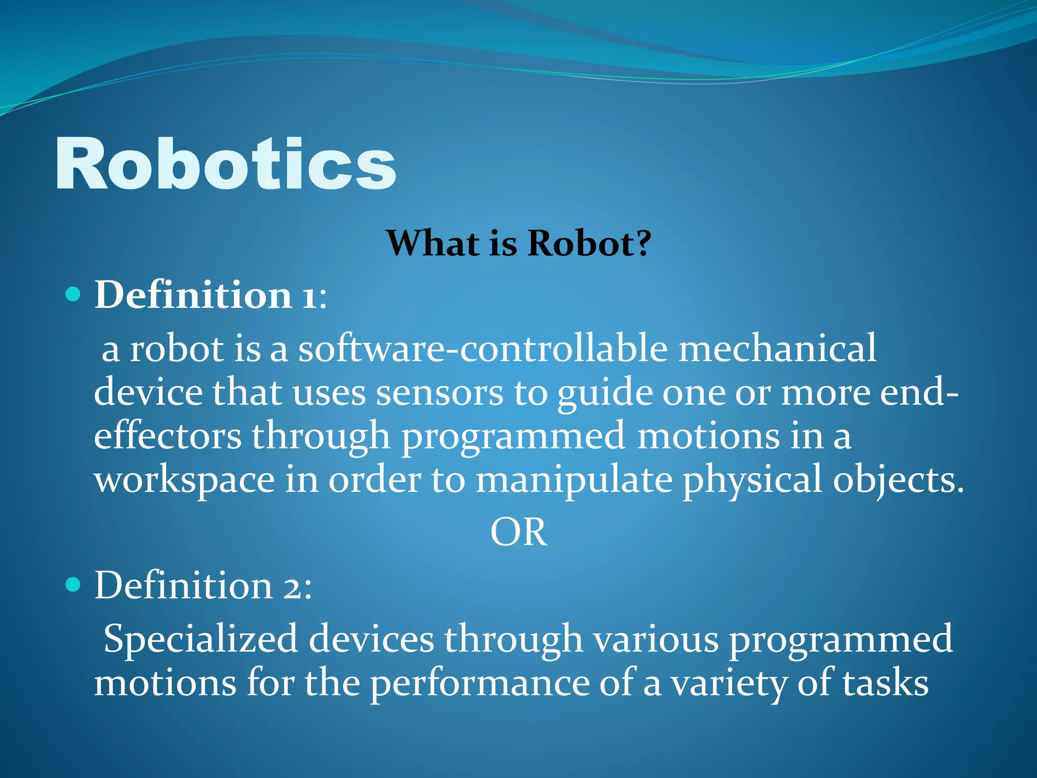 Robotics
What is Robot?
 Definition 1:
a robot is a software-controllable mechanical
device that uses sensors to guide one or more end-
effectors through programmed motions in a
workspace in order to manipulate physical objects.
OR
 Definition 2:
Specialized devices through various programmed
motions for the performance of a variety of tasks
 