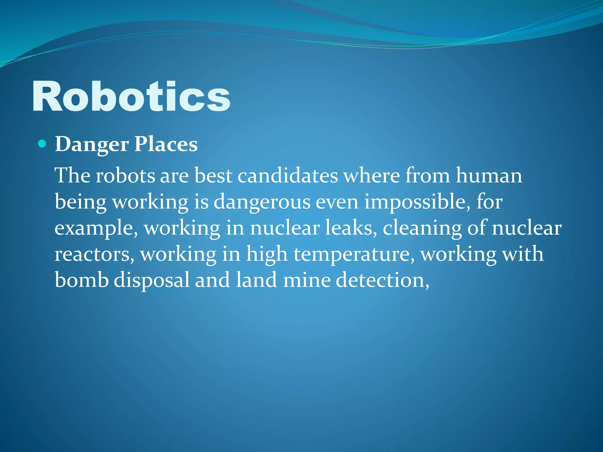 Robotics
 Danger Places
The robots are best candidates where from human
being working is dangerous even impossible, for
example, working in nuclear leaks, cleaning of nuclear
reactors, working in high temperature, working with
bomb disposal and land mine detection,
 
