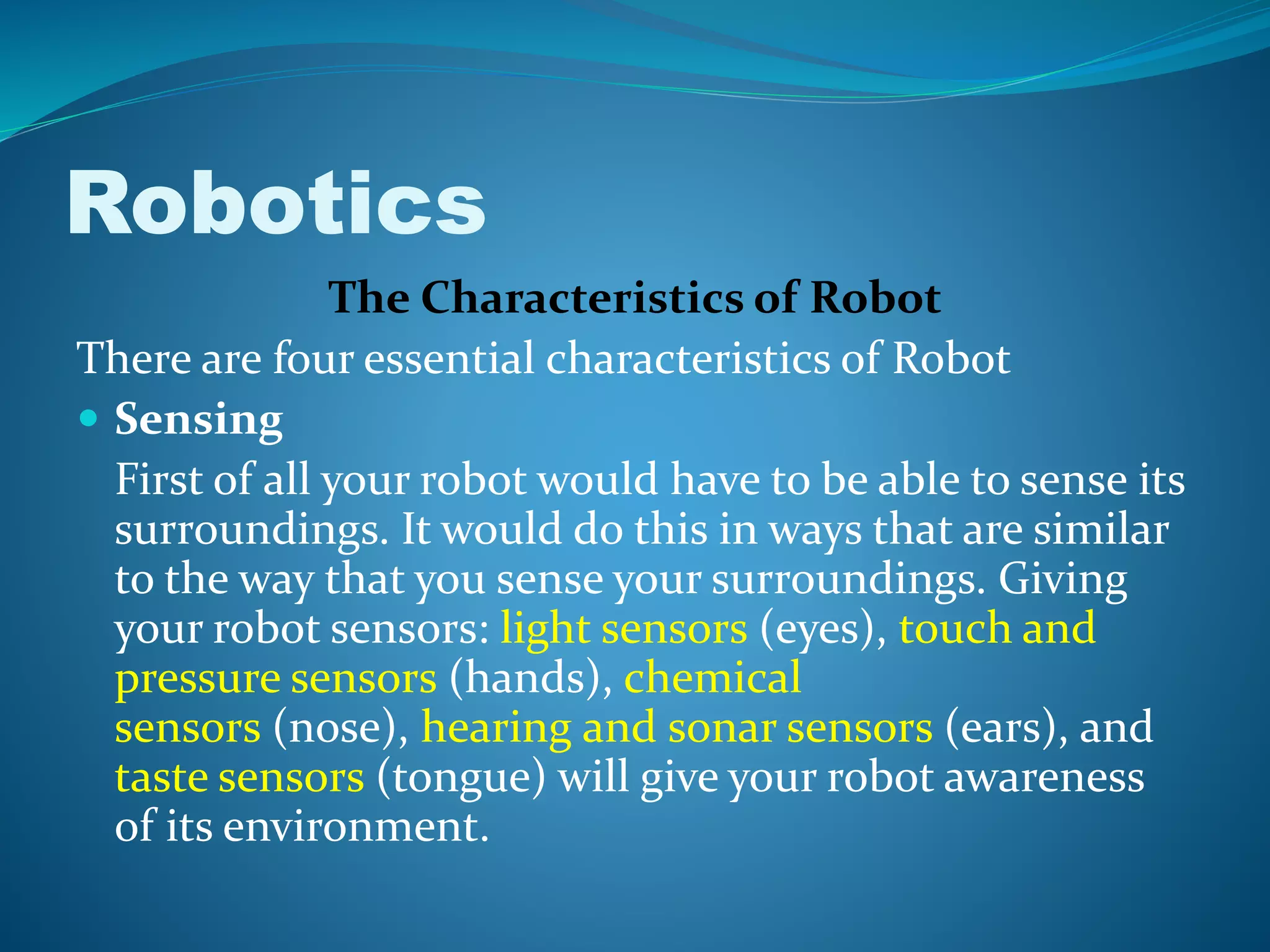 The Characteristics of Robot
There are four essential characteristics of Robot
 Sensing
First of all your robot would have to be able to sense its
surroundings. It would do this in ways that are similar
to the way that you sense your surroundings. Giving
your robot sensors: light sensors (eyes), touch and
pressure sensors (hands), chemical
sensors (nose), hearing and sonar sensors (ears), and
taste sensors (tongue) will give your robot awareness
of its environment.
Robotics
 