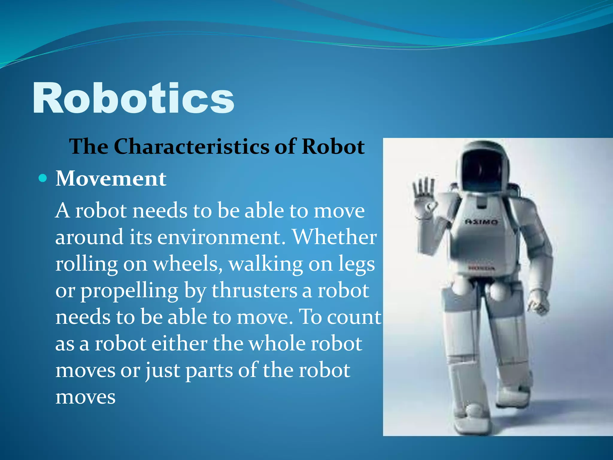 The Characteristics of Robot
 Movement
A robot needs to be able to move
around its environment. Whether
rolling on wheels, walking on legs
or propelling by thrusters a robot
needs to be able to move. To count
as a robot either the whole robot
moves or just parts of the robot
moves
Robotics
 