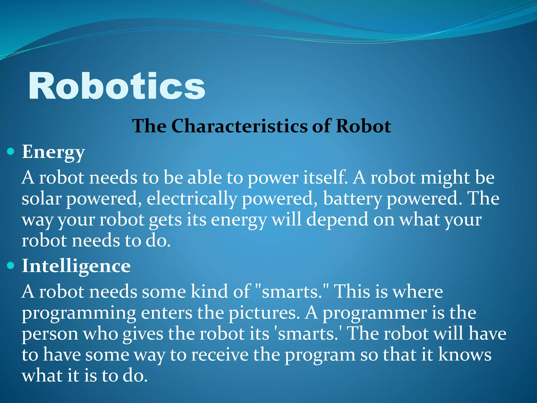 The Characteristics of Robot
 Energy
A robot needs to be able to power itself. A robot might be
solar powered, electrically powered, battery powered. The
way your robot gets its energy will depend on what your
robot needs to do.
 Intelligence
A robot needs some kind of "smarts." This is where
programming enters the pictures. A programmer is the
person who gives the robot its 'smarts.' The robot will have
to have some way to receive the program so that it knows
what it is to do.
Robotics
 