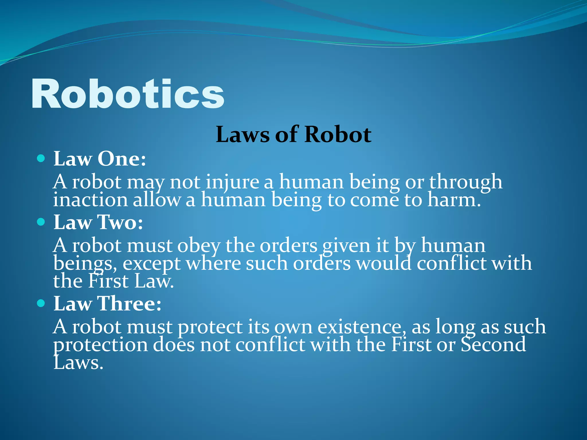 Laws of Robot
 Law One:
A robot may not injure a human being or through
inaction allow a human being to come to harm.
 Law Two:
A robot must obey the orders given it by human
beings, except where such orders would conflict with
the First Law.
 Law Three:
A robot must protect its own existence, as long as such
protection does not conflict with the First or Second
Laws.
Robotics
 