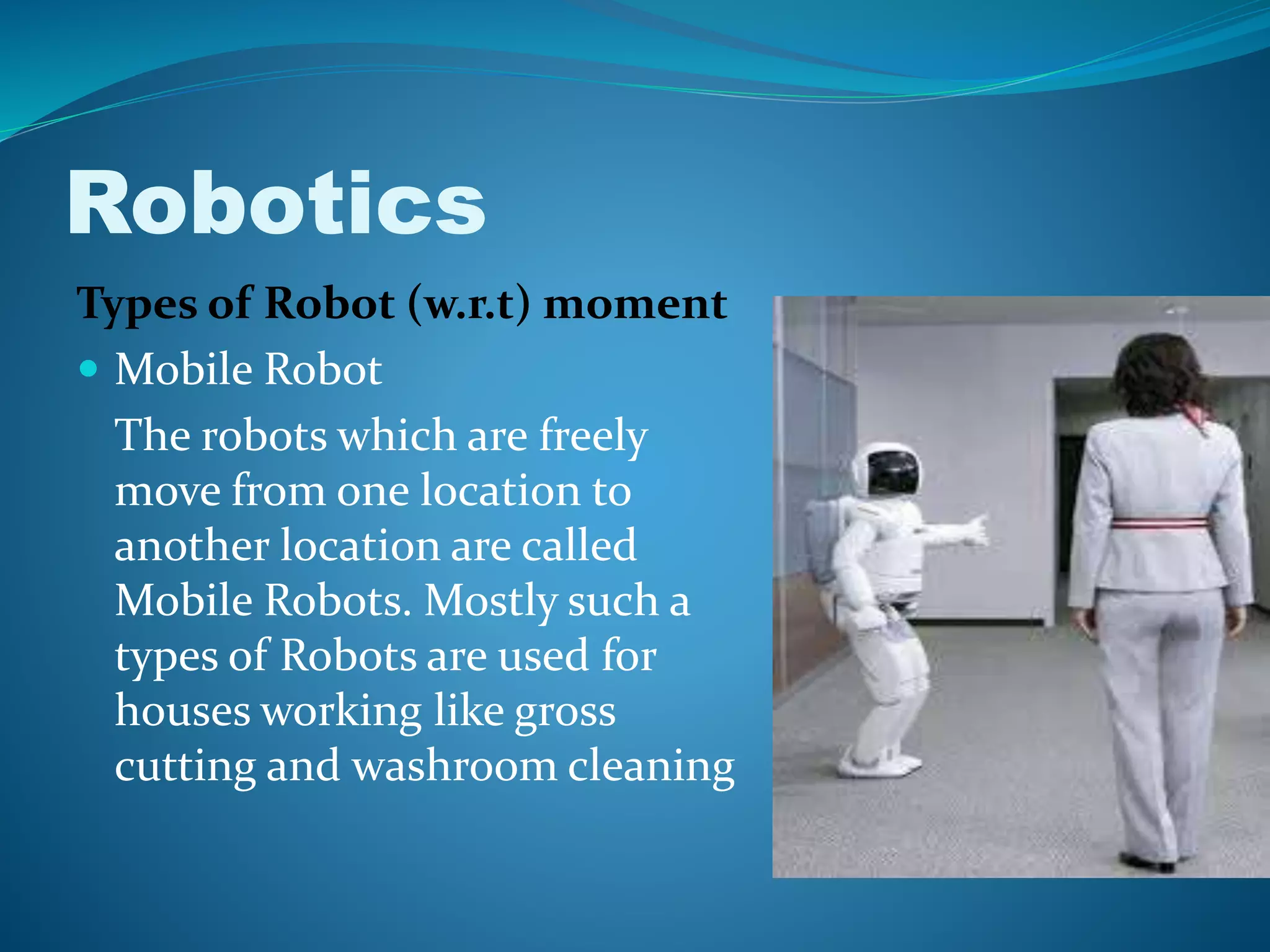 Robotics
Types of Robot (w.r.t) moment
 Mobile Robot
The robots which are freely
move from one location to
another location are called
Mobile Robots. Mostly such a
types of Robots are used for
houses working like gross
cutting and washroom cleaning
 