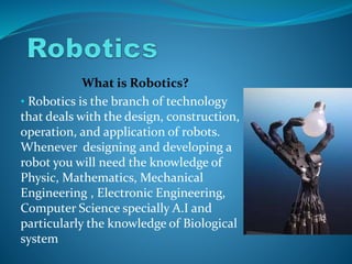 What is Robotics?
• Robotics is the branch of technology
that deals with the design, construction,
operation, and application of robots.
Whenever designing and developing a
robot you will need the knowledge of
Physic, Mathematics, Mechanical
Engineering , Electronic Engineering,
Computer Science specially A.I and
particularly the knowledge of Biological
system
 
