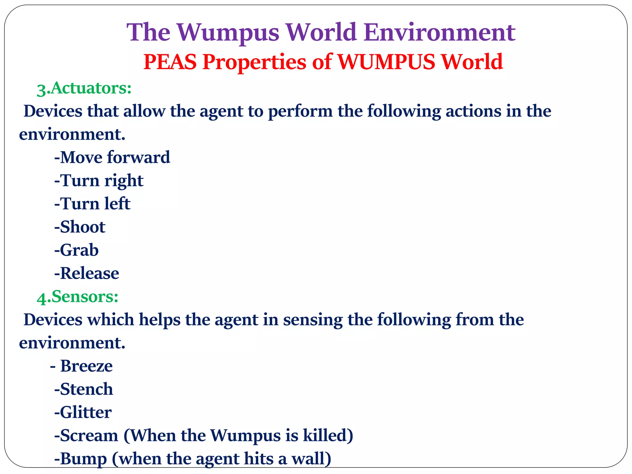The Wumpus World Environment
PEAS Properties of WUMPUS World
3.Actuators:
Devices that allow the agent to perform the following actions in the
environment.
-Move forward
-Turn right
-Turn left
-Shoot
-Grab
-Release
4.Sensors:
Devices which helps the agent in sensing the following from the
environment.
- Breeze
-Stench
-Glitter
-Scream (When the Wumpus is killed)
-Bump (when the agent hits a wall)
 