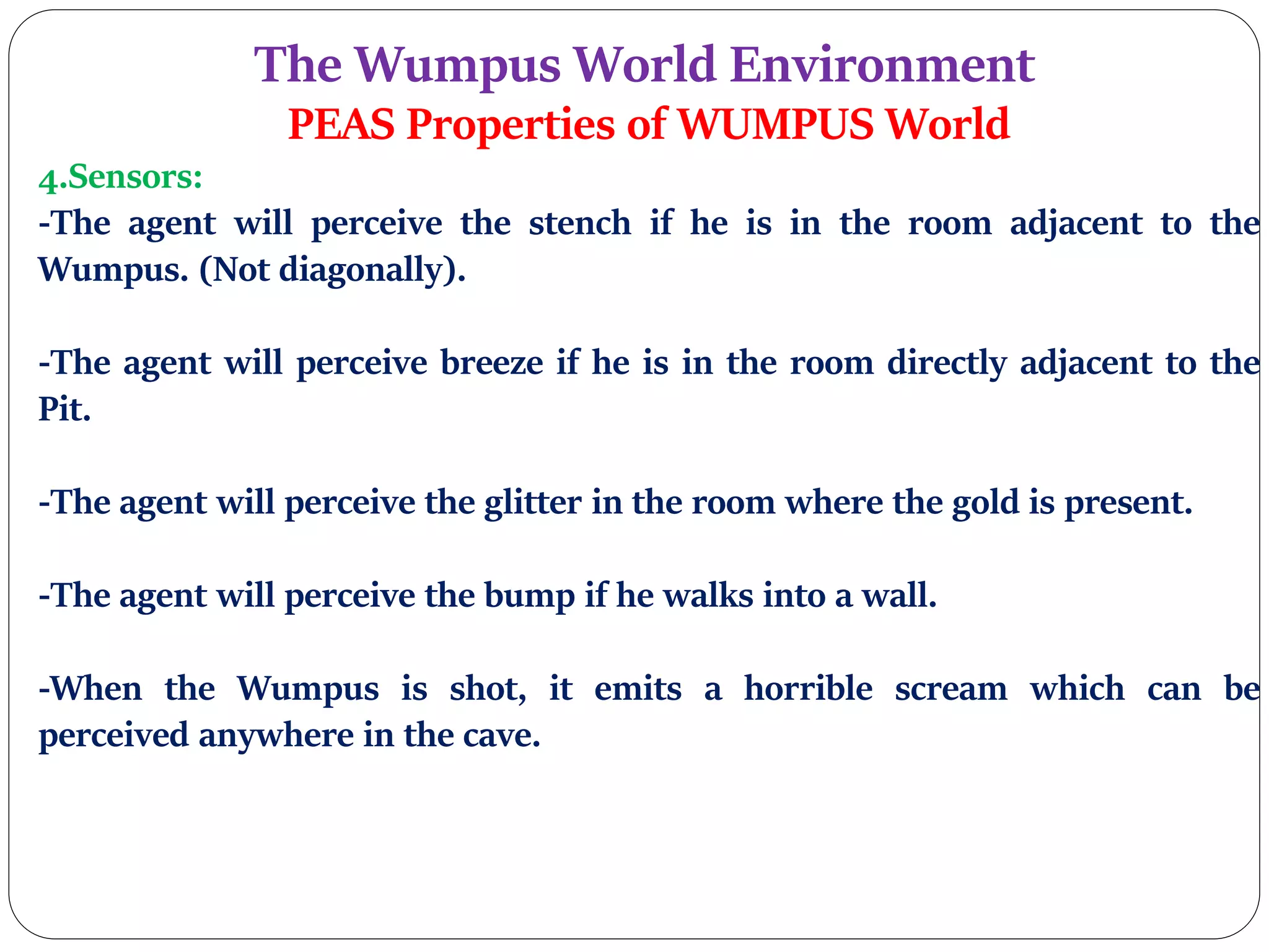 The Wumpus World Environment
PEAS Properties of WUMPUS World
4.Sensors:
-The agent will perceive the stench if he is in the room adjacent to the
Wumpus. (Not diagonally).
-The agent will perceive breeze if he is in the room directly adjacent to the
Pit.
-The agent will perceive the glitter in the room where the gold is present.
-The agent will perceive the bump if he walks into a wall.
-When the Wumpus is shot, it emits a horrible scream which can be
perceived anywhere in the cave.
 
