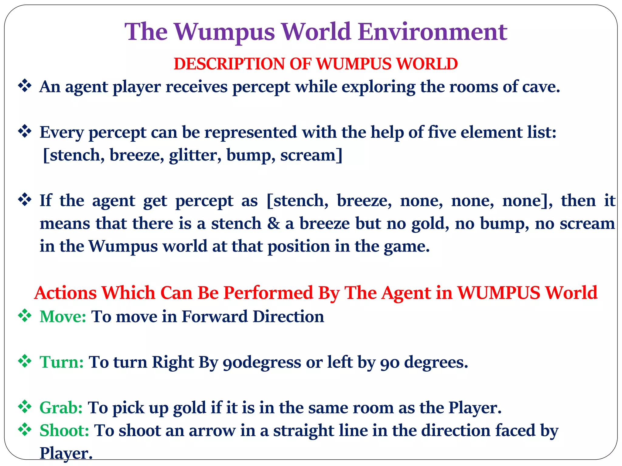 The Wumpus World Environment
DESCRIPTION OF WUMPUS WORLD
 An agent player receives percept while exploring the rooms of cave.
 Every percept can be represented with the help of five element list:
[stench, breeze, glitter, bump, scream]
 If the agent get percept as [stench, breeze, none, none, none], then it
means that there is a stench & a breeze but no gold, no bump, no scream
in the Wumpus world at that position in the game.
Actions Which Can Be Performed By The Agent in WUMPUS World
 Move: To move in Forward Direction
 Turn: To turn Right By 90degress or left by 90 degrees.
 Grab: To pick up gold if it is in the same room as the Player.
 Shoot: To shoot an arrow in a straight line in the direction faced by
Player.
 