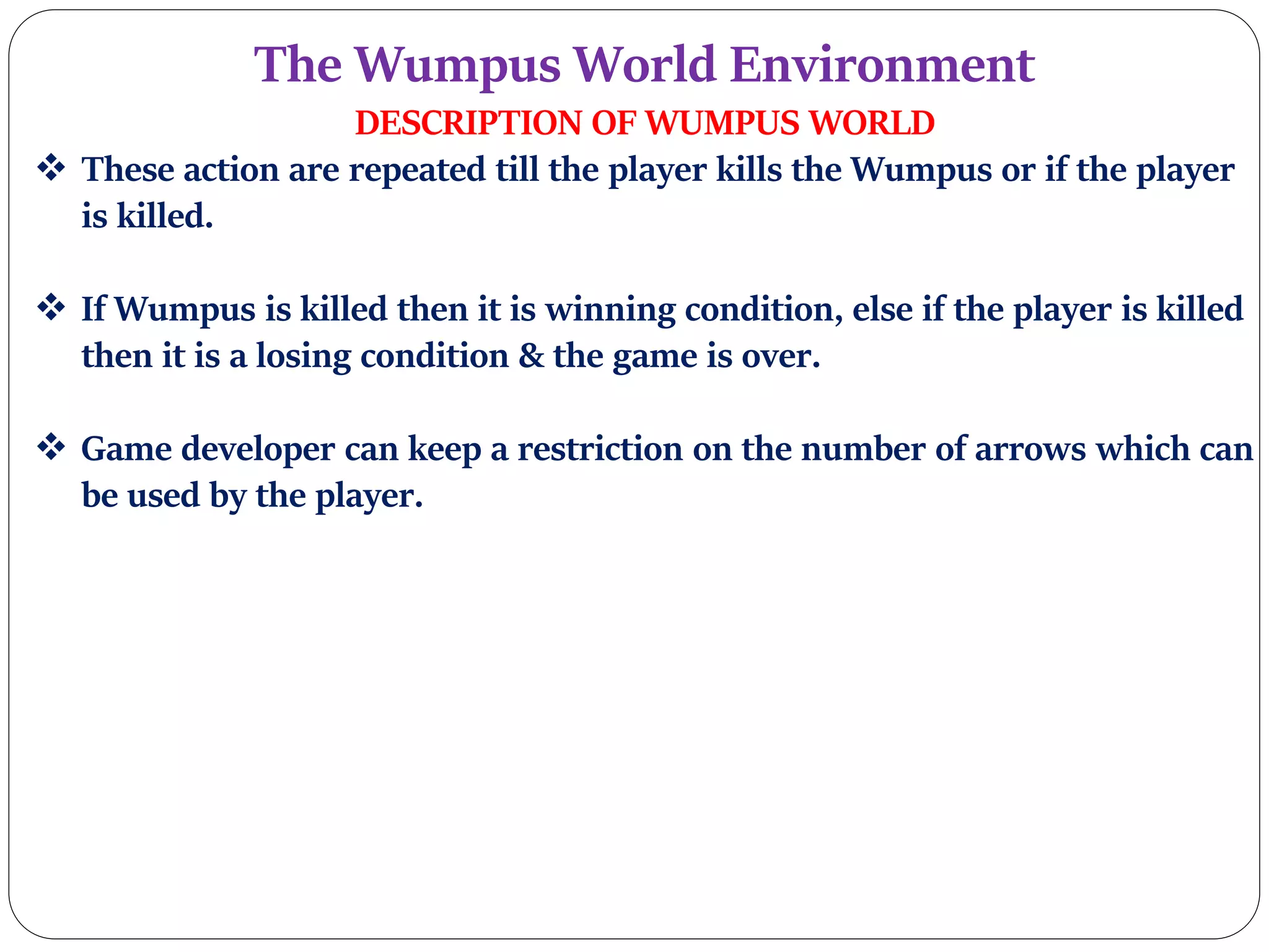 The Wumpus World Environment
DESCRIPTION OF WUMPUS WORLD
 These action are repeated till the player kills the Wumpus or if the player
is killed.
 If Wumpus is killed then it is winning condition, else if the player is killed
then it is a losing condition & the game is over.
 Game developer can keep a restriction on the number of arrows which can
be used by the player.
 