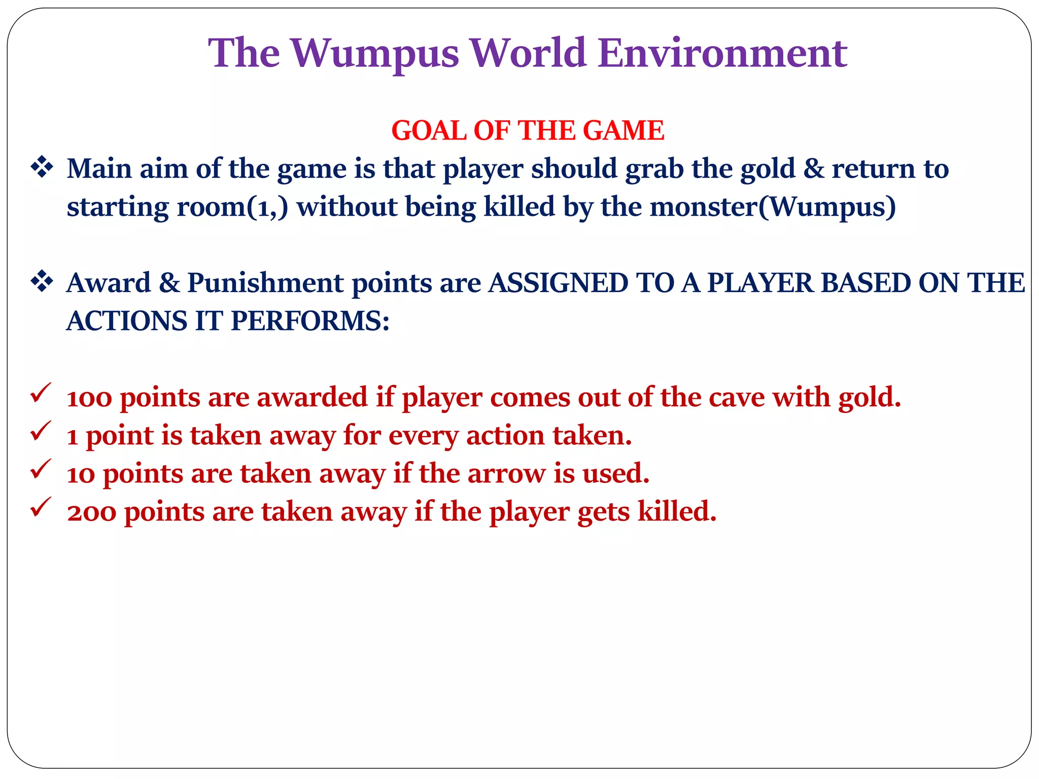 The Wumpus World Environment
GOAL OF THE GAME
 Main aim of the game is that player should grab the gold & return to
starting room(1,) without being killed by the monster(Wumpus)
 Award & Punishment points are ASSIGNED TO A PLAYER BASED ON THE
ACTIONS IT PERFORMS:
 100 points are awarded if player comes out of the cave with gold.
 1 point is taken away for every action taken.
 10 points are taken away if the arrow is used.
 200 points are taken away if the player gets killed.
 