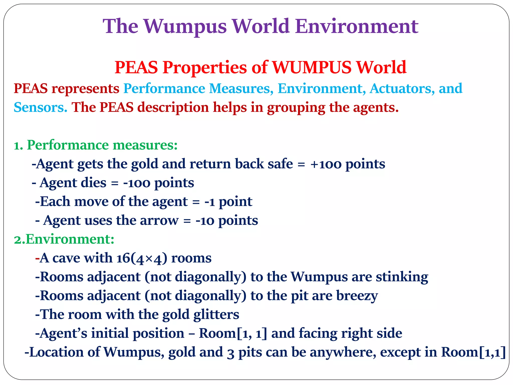 The Wumpus World Environment
PEAS Properties of WUMPUS World
PEAS represents Performance Measures, Environment, Actuators, and
Sensors. The PEAS description helps in grouping the agents.
1. Performance measures:
-Agent gets the gold and return back safe = +100 points
- Agent dies = -100 points
-Each move of the agent = -1 point
- Agent uses the arrow = -10 points
2.Environment:
-A cave with 16(4×4) rooms
-Rooms adjacent (not diagonally) to the Wumpus are stinking
-Rooms adjacent (not diagonally) to the pit are breezy
-The room with the gold glitters
-Agent’s initial position – Room[1, 1] and facing right side
-Location of Wumpus, gold and 3 pits can be anywhere, except in Room[1,1]
 