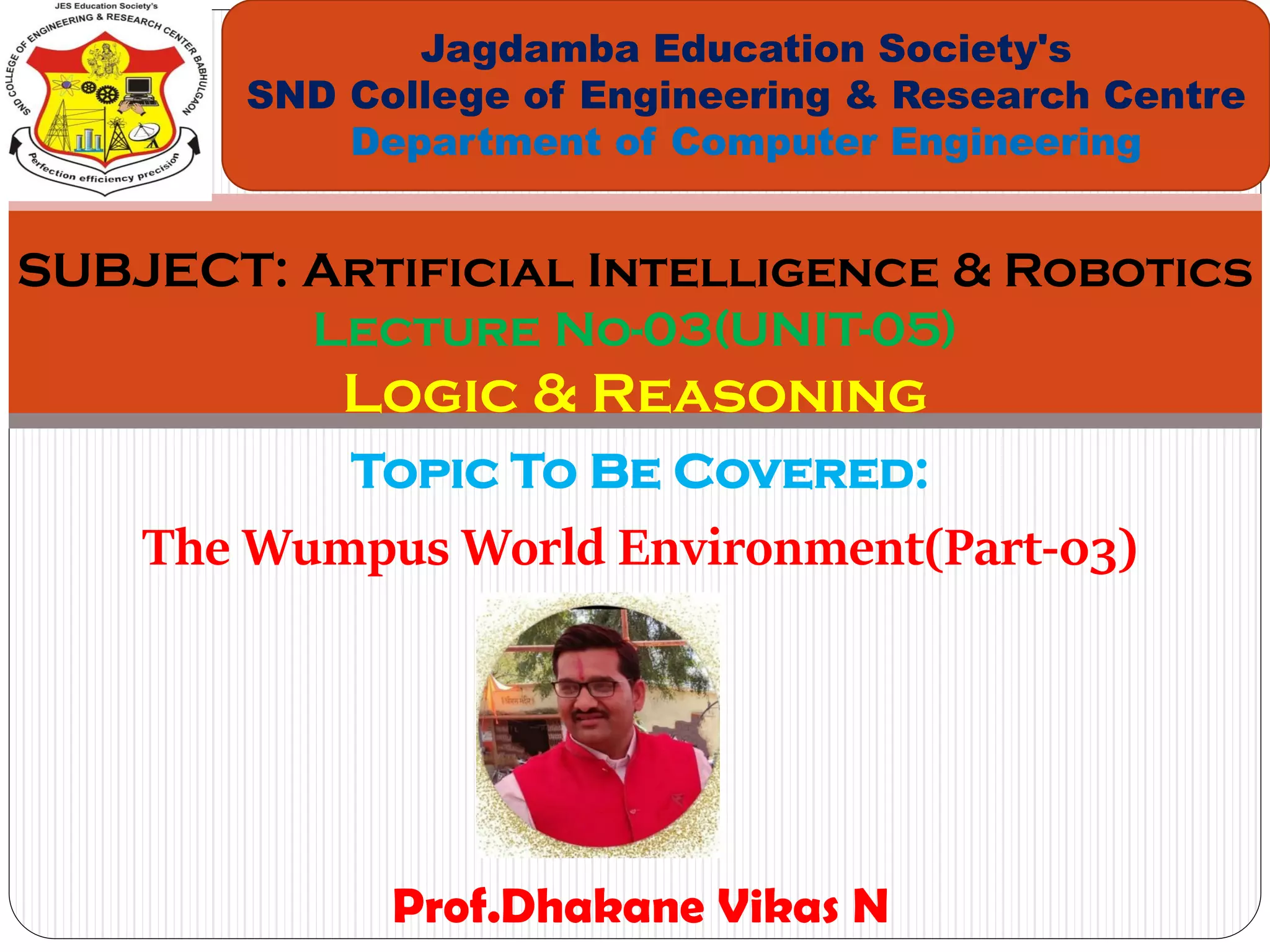 Topic To Be Covered:
The Wumpus World Environment(Part-03)
Jagdamba Education Society's
SND College of Engineering & Research Centre
Department of Computer Engineering
SUBJECT: Artificial Intelligence & Robotics
Lecture No-03(UNIT-05)
Logic & Reasoning
Prof.Dhakane Vikas N