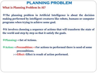 PLANNING PROBLEM
What is Planning Problem In AI?
The planning problem in Artificial Intelligence is about the decision
making performed by intelligent creatures like robots, humans or computer
programs when trying to achieve some goal.
It involves choosing a sequence of actions that will transform the state of
the world and step by step so that it satisfy the goals.
Planning:->Set of Actions.
Action:->Precondition:->For actions to performed there is need of some
preconditions.
:->Effect:-Effect is result of action performed.
 