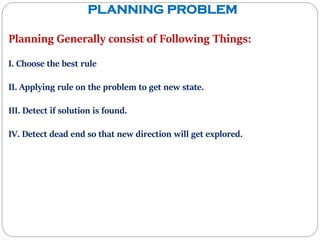 PLANNING PROBLEM
Planning Generally consist of Following Things:
I. Choose the best rule
II. Applying rule on the problem to get new state.
III. Detect if solution is found.
IV. Detect dead end so that new direction will get explored.
 