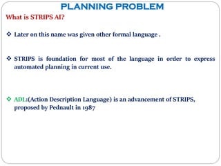 PLANNING PROBLEM
What is STRIPS AI?
 Later on this name was given other formal language .
 STRIPS is foundation for most of the language in order to express
automated planning in current use.
 ADL:(Action Description Language) is an advancement of STRIPS,
proposed by Pednault in 1987
 