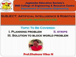 Topic To Be Covered:
I. Planning problem II. strips
III. Solution to block world problem
Jagdamba Education Society's
SND College of Engineering & Research Centre
Department of Computer Engineering
SUBJECT: Artificial Intelligence & Robotics
Lecture No-02(Unit-04)
Prof.Dhakane Vikas N
 