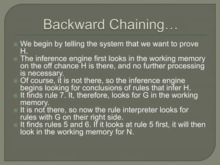  We begin by telling the system that we want to prove
H.
 The inference engine first looks in the working memory
on the off chance H is there, and no further processing
is necessary.
 Of course, it is not there, so the inference engine
begins looking for conclusions of rules that infer H.
 It finds rule 7. It, therefore, looks for G in the working
memory.
 It is not there, so now the rule interpreter looks for
rules with G on their right side.
 It finds rules 5 and 6. If it looks at rule 5 first, it will then
look in the working memory for N.
 