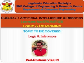 Topic To Be Covered:
Logic & Inferences
Jagdamba Education Society's
SND College of Engineering & Research Centre
Department of Computer Engineering
SUBJECT: Artificial Intelligence & Robotics
Lecture No-07(UNIT-03)
Logic & Reasoning
Prof.Dhakane Vikas N
 