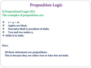 Proposition Logic
I] Propositional Logic (PL)
The examples of propositions are-
 7 + 4 = 10
 Apples are black.
 Narendra Modi is president of India.
 Two and two makes 5.
 Delhi is in India.
Here,
All these statements are propositions.
This is because they are either true or false but not both.
 