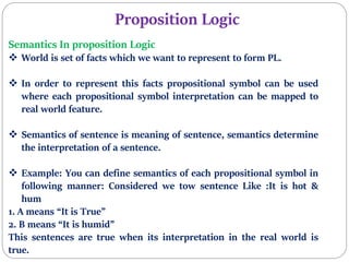 Proposition Logic
Semantics In proposition Logic
 World is set of facts which we want to represent to form PL.
 In order to represent this facts propositional symbol can be used
where each propositional symbol interpretation can be mapped to
real world feature.
 Semantics of sentence is meaning of sentence, semantics determine
the interpretation of a sentence.
 Example: You can define semantics of each propositional symbol in
following manner: Considered we tow sentence Like :It is hot &
hum
1. A means “It is True”
2. B means “It is humid”
This sentences are true when its interpretation in the real world is
true.
 