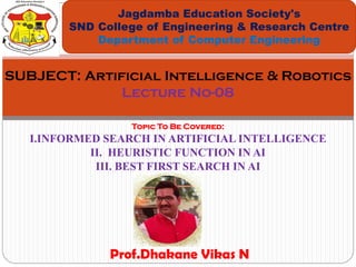 Topic To Be Covered:
I.INFORMED SEARCH IN ARTIFICIAL INTELLIGENCE
II. HEURISTIC FUNCTION IN AI
III. BEST FIRST SEARCH IN AI
Jagdamba Education Society's
SND College of Engineering & Research Centre
Department of Computer Engineering
SUBJECT: Artificial Intelligence & Robotics
Lecture No-08
Prof.Dhakane Vikas N
 