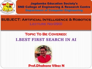 Topic To Be Covered:
I.BEST FIRST SEARCH IN AI
Jagdamba Education Society's
SND College of Engineering & Research Centre
Department of Computer Engineering
SUBJECT: Artificial Intelligence & Robotics
Lecture No-09(I)
Prof.Dhakane Vikas N
 