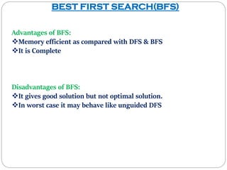 BEST FIRST SEARCH(BFS)
Advantages of BFS:
Memory efficient as compared with DFS & BFS
It is Complete
Disadvantages of BFS:
It gives good solution but not optimal solution.
In worst case it may behave like unguided DFS
 