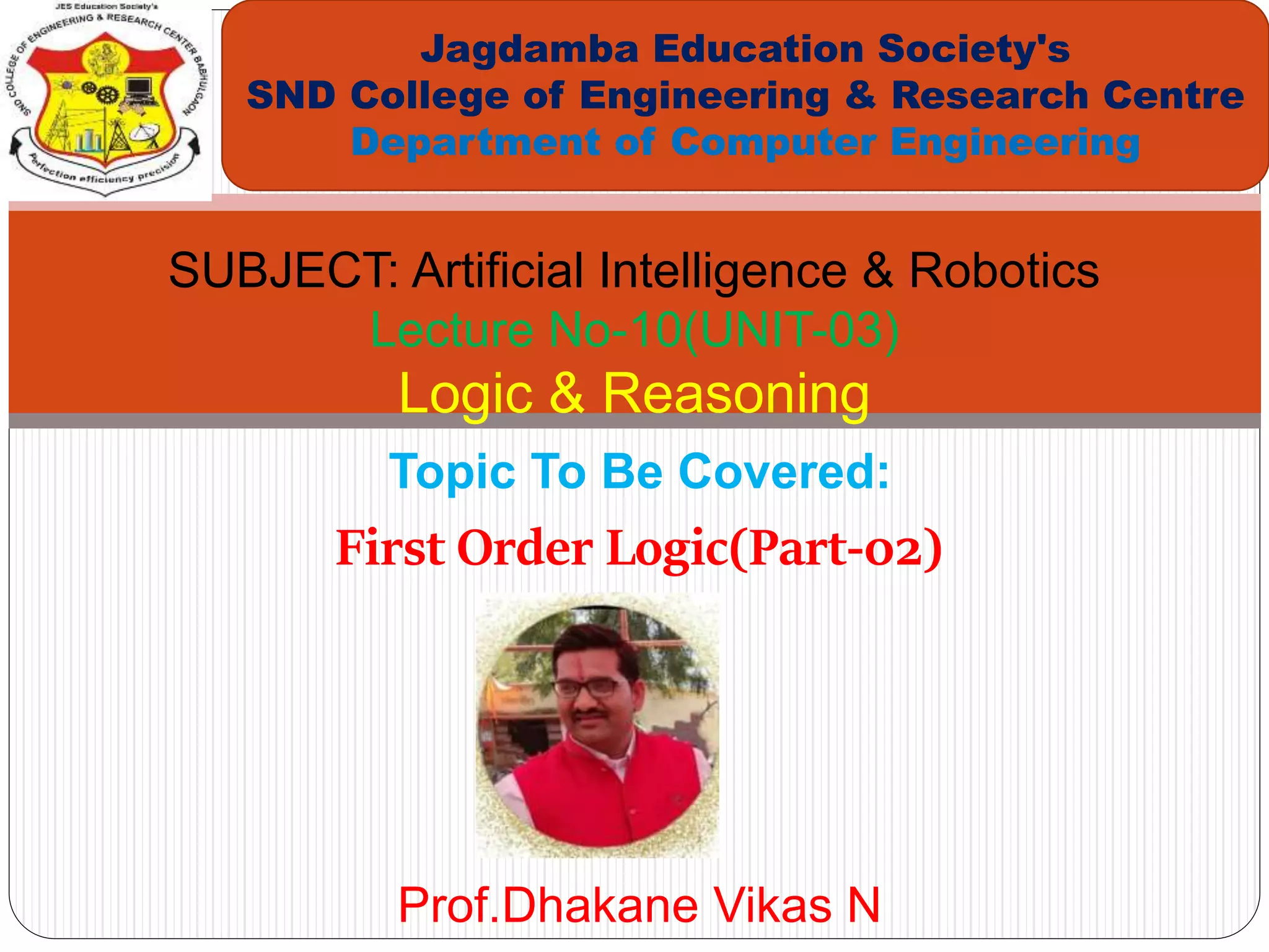 Topic To Be Covered:
First Order Logic(Part-02)
Jagdamba Education Society's
SND College of Engineering & Research Centre
Department of Computer Engineering
SUBJECT: Artificial Intelligence & Robotics
Lecture No-10(UNIT-03)
Logic & Reasoning
Prof.Dhakane Vikas N
 