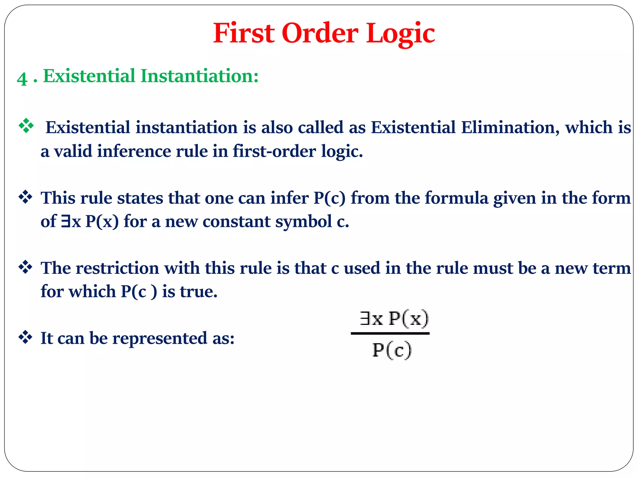 First Order Logic
4 . Existential Instantiation:
 Existential instantiation is also called as Existential Elimination, which is
a valid inference rule in first-order logic.
 This rule states that one can infer P(c) from the formula given in the form
of ∃x P(x) for a new constant symbol c.
 The restriction with this rule is that c used in the rule must be a new term
for which P(c ) is true.
 It can be represented as:
 