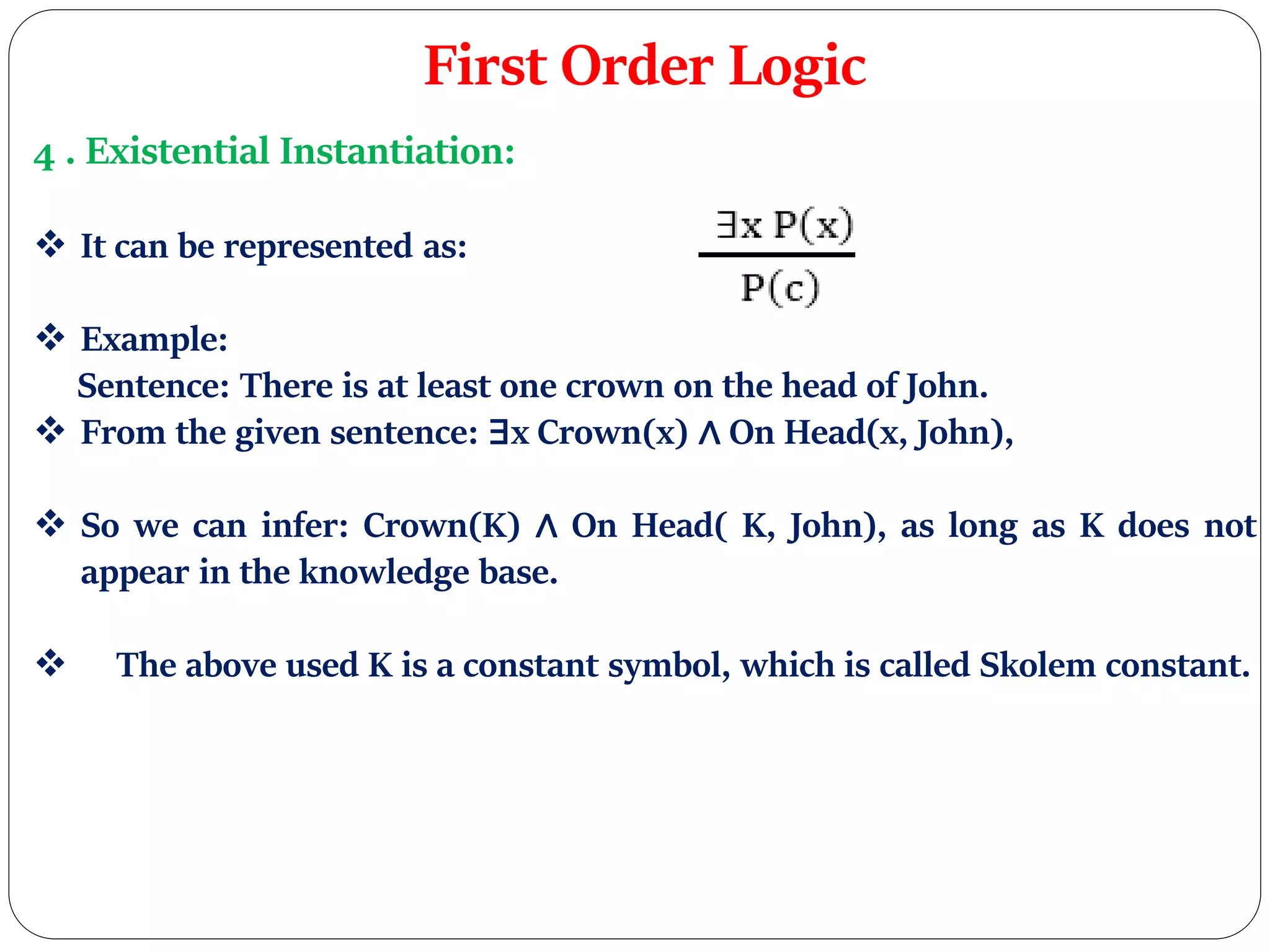 First Order Logic
4 . Existential Instantiation:
 It can be represented as:
 Example:
Sentence: There is at least one crown on the head of John.
 From the given sentence: ∃x Crown(x) ∧ On Head(x, John),
 So we can infer: Crown(K) ∧ On Head( K, John), as long as K does not
appear in the knowledge base.
 The above used K is a constant symbol, which is called Skolem constant.
 