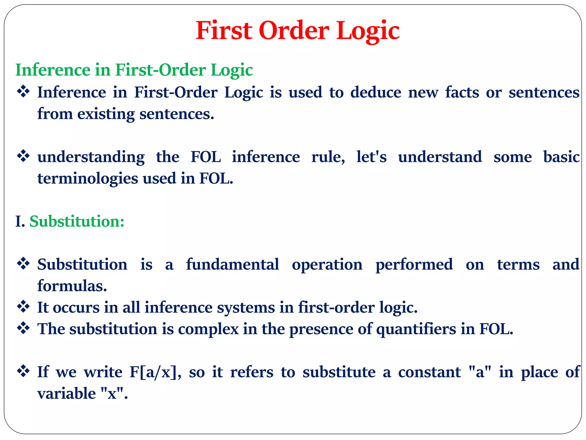 First Order Logic
Inference in First-Order Logic
 Inference in First-Order Logic is used to deduce new facts or sentences
from existing sentences.
 understanding the FOL inference rule, let's understand some basic
terminologies used in FOL.
I. Substitution:
 Substitution is a fundamental operation performed on terms and
formulas.
 It occurs in all inference systems in first-order logic.
 The substitution is complex in the presence of quantifiers in FOL.
 If we write F[a/x], so it refers to substitute a constant "a" in place of
variable "x".
 