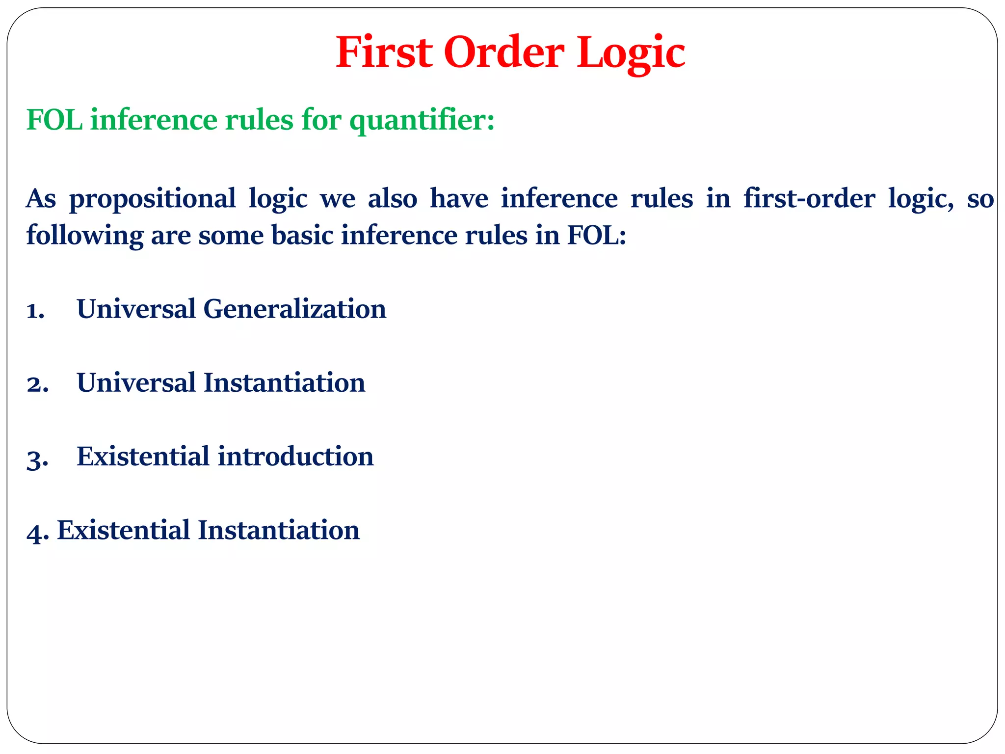 First Order Logic
FOL inference rules for quantifier:
As propositional logic we also have inference rules in first-order logic, so
following are some basic inference rules in FOL:
1. Universal Generalization
2. Universal Instantiation
3. Existential introduction
4. Existential Instantiation
 