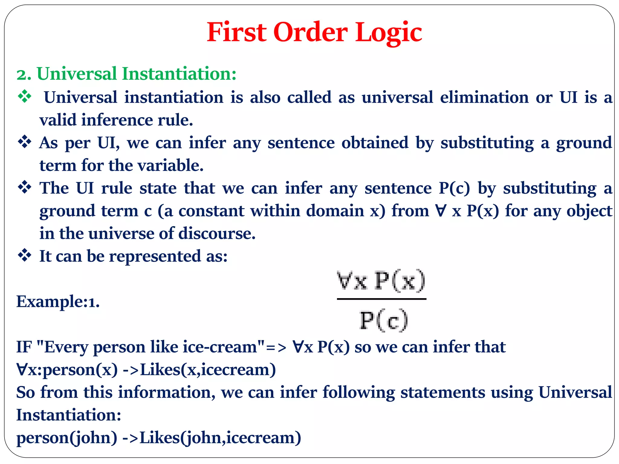 First Order Logic
2. Universal Instantiation:
 Universal instantiation is also called as universal elimination or UI is a
valid inference rule.
 As per UI, we can infer any sentence obtained by substituting a ground
term for the variable.
 The UI rule state that we can infer any sentence P(c) by substituting a
ground term c (a constant within domain x) from ∀ x P(x) for any object
in the universe of discourse.
 It can be represented as:
Example:1.
IF "Every person like ice-cream"=> ∀x P(x) so we can infer that
∀x:person(x) ->Likes(x,icecream)
So from this information, we can infer following statements using Universal
Instantiation:
person(john) ->Likes(john,icecream)
 