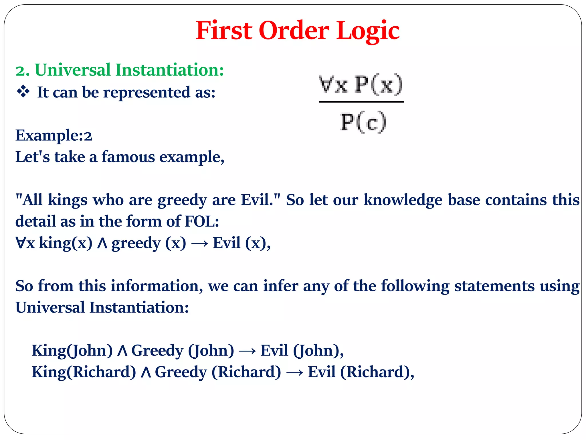 First Order Logic
2. Universal Instantiation:
 It can be represented as:
Example:2
Let's take a famous example,
"All kings who are greedy are Evil." So let our knowledge base contains this
detail as in the form of FOL:
∀x king(x) ∧ greedy (x) → Evil (x),
So from this information, we can infer any of the following statements using
Universal Instantiation:
King(John) ∧ Greedy (John) → Evil (John),
King(Richard) ∧ Greedy (Richard) → Evil (Richard),
 