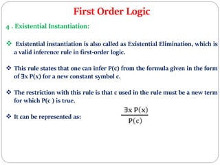 First Order Logic
4 . Existential Instantiation:
 Existential instantiation is also called as Existential Elimination, which is
a valid inference rule in first-order logic.
 This rule states that one can infer P(c) from the formula given in the form
of ∃x P(x) for a new constant symbol c.
 The restriction with this rule is that c used in the rule must be a new term
for which P(c ) is true.
 It can be represented as:
 