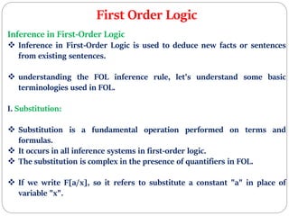 First Order Logic
Inference in First-Order Logic
 Inference in First-Order Logic is used to deduce new facts or sentences
from existing sentences.
 understanding the FOL inference rule, let's understand some basic
terminologies used in FOL.
I. Substitution:
 Substitution is a fundamental operation performed on terms and
formulas.
 It occurs in all inference systems in first-order logic.
 The substitution is complex in the presence of quantifiers in FOL.
 If we write F[a/x], so it refers to substitute a constant "a" in place of
variable "x".
 