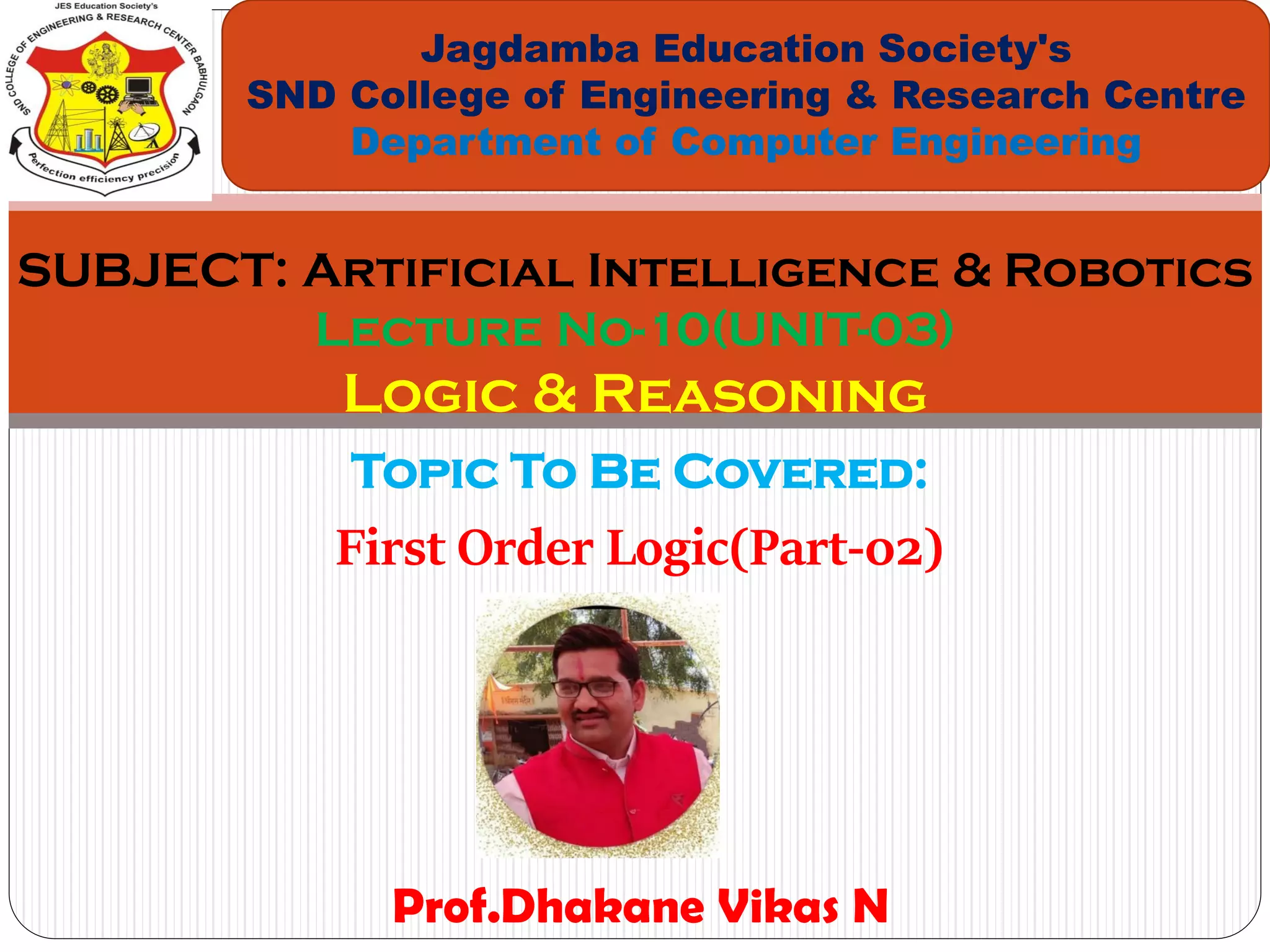 Topic To Be Covered:
First Order Logic(Part-02)
Jagdamba Education Society's
SND College of Engineering & Research Centre
Department of Computer Engineering
SUBJECT: Artificial Intelligence & Robotics
Lecture No-10(UNIT-03)
Logic & Reasoning
Prof.Dhakane Vikas N
 