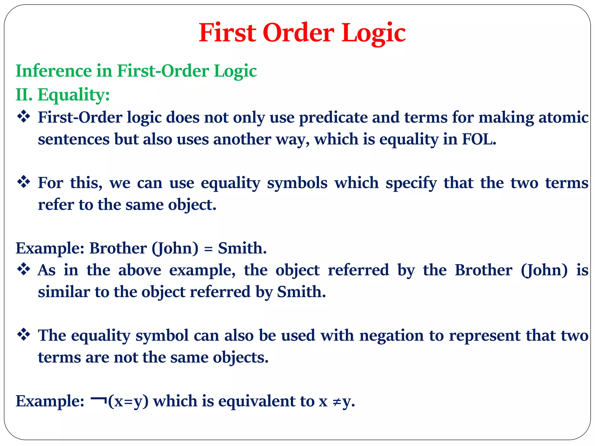 First Order Logic
Inference in First-Order Logic
II. Equality:
 First-Order logic does not only use predicate and terms for making atomic
sentences but also uses another way, which is equality in FOL.
 For this, we can use equality symbols which specify that the two terms
refer to the same object.
Example: Brother (John) = Smith.
 As in the above example, the object referred by the Brother (John) is
similar to the object referred by Smith.
 The equality symbol can also be used with negation to represent that two
terms are not the same objects.
Example: ￢(x=y) which is equivalent to x ≠y.
 
