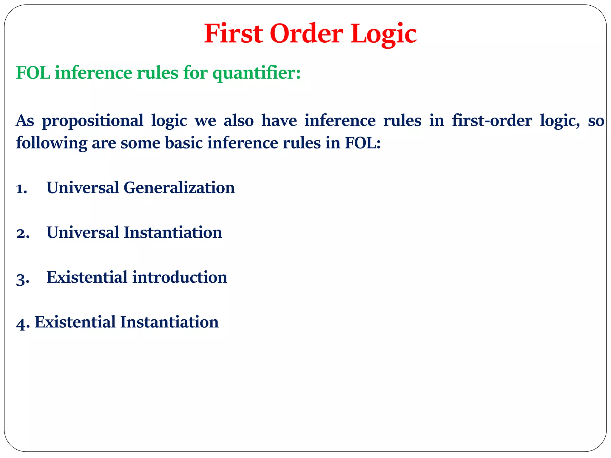 First Order Logic
FOL inference rules for quantifier:
As propositional logic we also have inference rules in first-order logic, so
following are some basic inference rules in FOL:
1. Universal Generalization
2. Universal Instantiation
3. Existential introduction
4. Existential Instantiation
 
