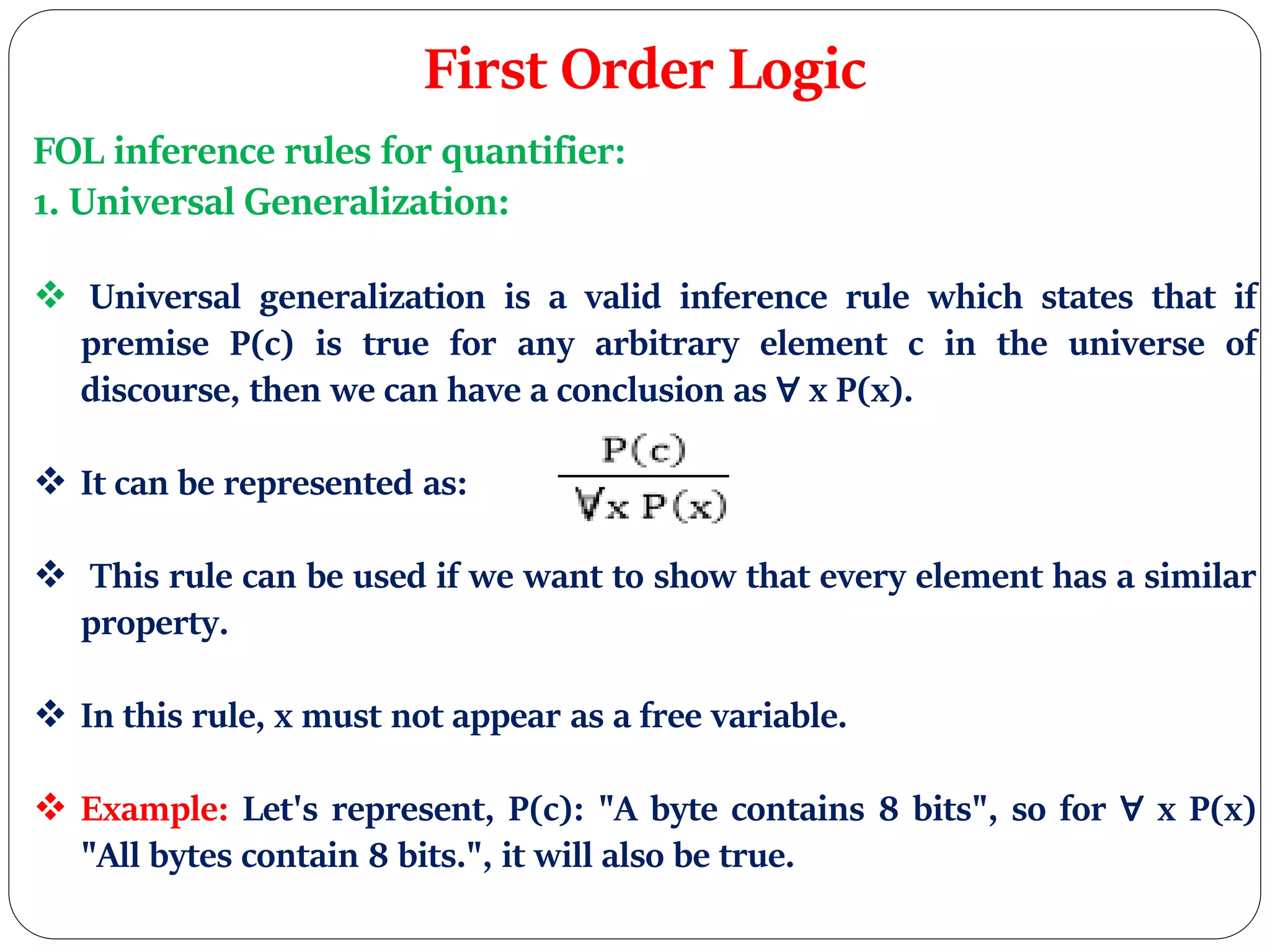 First Order Logic
FOL inference rules for quantifier:
1. Universal Generalization:
 Universal generalization is a valid inference rule which states that if
premise P(c) is true for any arbitrary element c in the universe of
discourse, then we can have a conclusion as ∀ x P(x).
 It can be represented as:
 This rule can be used if we want to show that every element has a similar
property.
 In this rule, x must not appear as a free variable.
 Example: Let's represent, P(c): "A byte contains 8 bits", so for ∀ x P(x)
"All bytes contain 8 bits.", it will also be true.
 