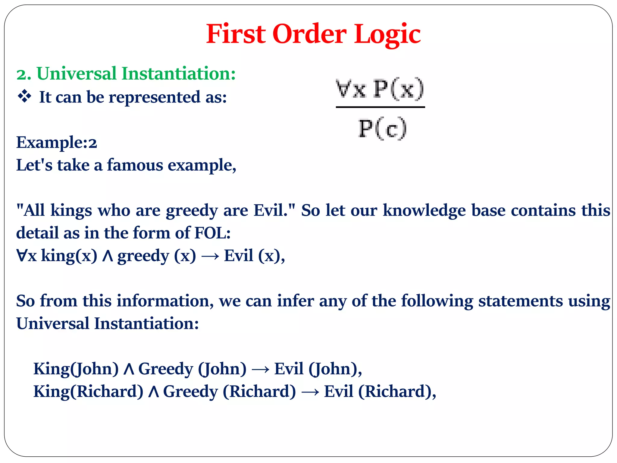First Order Logic
2. Universal Instantiation:
 It can be represented as:
Example:2
Let's take a famous example,
"All kings who are greedy are Evil." So let our knowledge base contains this
detail as in the form of FOL:
∀x king(x) ∧ greedy (x) → Evil (x),
So from this information, we can infer any of the following statements using
Universal Instantiation:
King(John) ∧ Greedy (John) → Evil (John),
King(Richard) ∧ Greedy (Richard) → Evil (Richard),
 