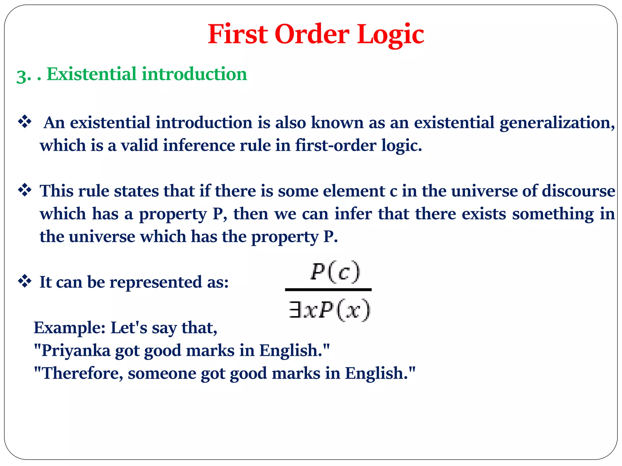 First Order Logic
3. . Existential introduction
 An existential introduction is also known as an existential generalization,
which is a valid inference rule in first-order logic.
 This rule states that if there is some element c in the universe of discourse
which has a property P, then we can infer that there exists something in
the universe which has the property P.
 It can be represented as:
Example: Let's say that,
"Priyanka got good marks in English."
"Therefore, someone got good marks in English."
 