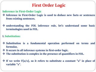 First Order Logic
Inference in First-Order Logic
 Inference in First-Order Logic is used to deduce new facts or sentences
from existing sentences.
 understanding the FOL inference rule, let's understand some basic
terminologies used in FOL.
I. Substitution:
 Substitution is a fundamental operation performed on terms and
formulas.
 It occurs in all inference systems in first-order logic.
 The substitution is complex in the presence of quantifiers in FOL.
 If we write F[a/x], so it refers to substitute a constant "a" in place of
variable "x".
 