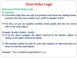 First Order Logic
Inference in First-Order Logic
II. Equality:
 First-Order logic does not only use predicate and terms for making atomic
sentences but also uses another way, which is equality in FOL.
 For this, we can use equality symbols which specify that the two terms
refer to the same object.
Example: Brother (John) = Smith.
 As in the above example, the object referred by the Brother (John) is
similar to the object referred by Smith.
 The equality symbol can also be used with negation to represent that two
terms are not the same objects.
Example: ￢(x=y) which is equivalent to x ≠y.
 