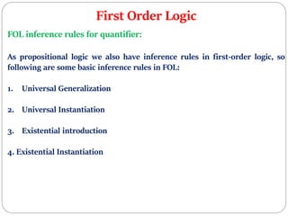 First Order Logic
FOL inference rules for quantifier:
As propositional logic we also have inference rules in first-order logic, so
following are some basic inference rules in FOL:
1. Universal Generalization
2. Universal Instantiation
3. Existential introduction
4. Existential Instantiation
 