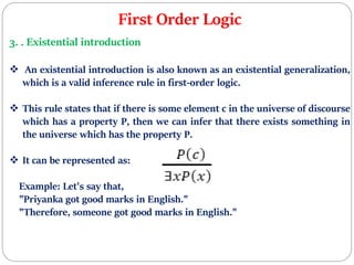 First Order Logic
3. . Existential introduction
 An existential introduction is also known as an existential generalization,
which is a valid inference rule in first-order logic.
 This rule states that if there is some element c in the universe of discourse
which has a property P, then we can infer that there exists something in
the universe which has the property P.
 It can be represented as:
Example: Let's say that,
"Priyanka got good marks in English."
"Therefore, someone got good marks in English."
 