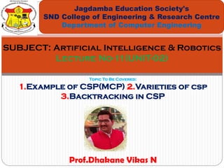 Topic To Be Covered:
1.Example of CSP(MCP) 2.Varieties of csp
3.Backtracking in CSP
Jagdamba Education Society's
SND College of Engineering & Research Centre
Department of Computer Engineering
SUBJECT: Artificial Intelligence & Robotics
Lecture No-11(UNIT-02)
Prof.Dhakane Vikas N
 