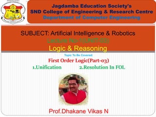 Topic To Be Covered:
First Order Logic(Part-03)
1.Unification 2.Resolution In FOL
Jagdamba Education Society's
SND College of Engineering & Research Centre
Department of Computer Engineering
SUBJECT: Artificial Intelligence & Robotics
Lecture No-1(UNIT-03)
Logic & Reasoning
Prof.Dhakane Vikas N
 